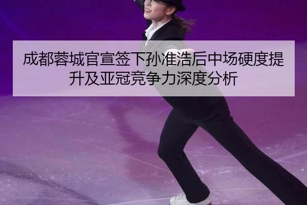 成都蓉城官宣签下孙准浩后中场硬度提升及亚冠竞争力深度分析