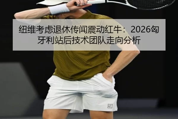 纽维考虑退休传闻震动红牛：2026匈牙利站后技术团队走向分析