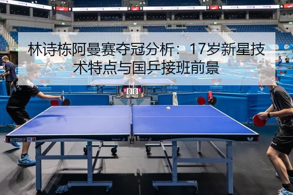 林诗栋阿曼赛夺冠分析：17岁新星技术特点与国乒接班前景